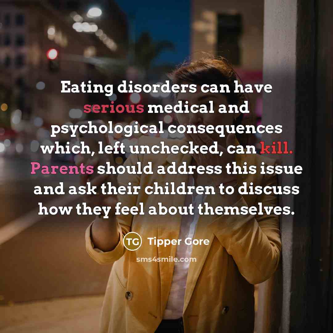 “Eating disorders can have serious medical and psychological consequences which, left unchecked, can kill. Parents should address this issue and ask their children to discuss how they feel about themselves.” quote by Tipper Gore