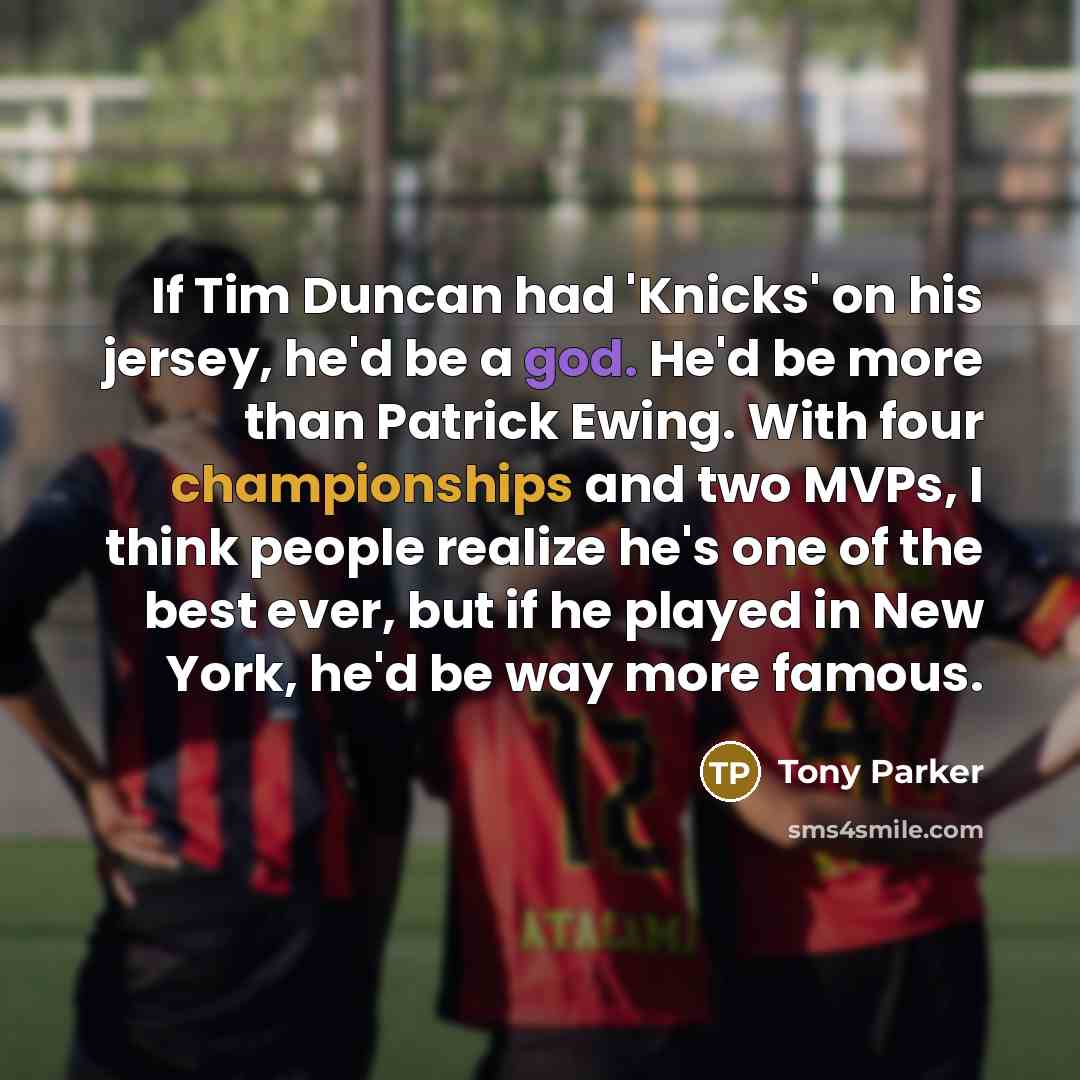 “If Tim Duncan had 'Knicks' on his jersey, he'd be a god. He'd be more than Patrick Ewing. With four championships and two MVPs, I think people realize he's one of the best ever, but if he played in New York, he'd be way more famous.” quote by Tony Parker