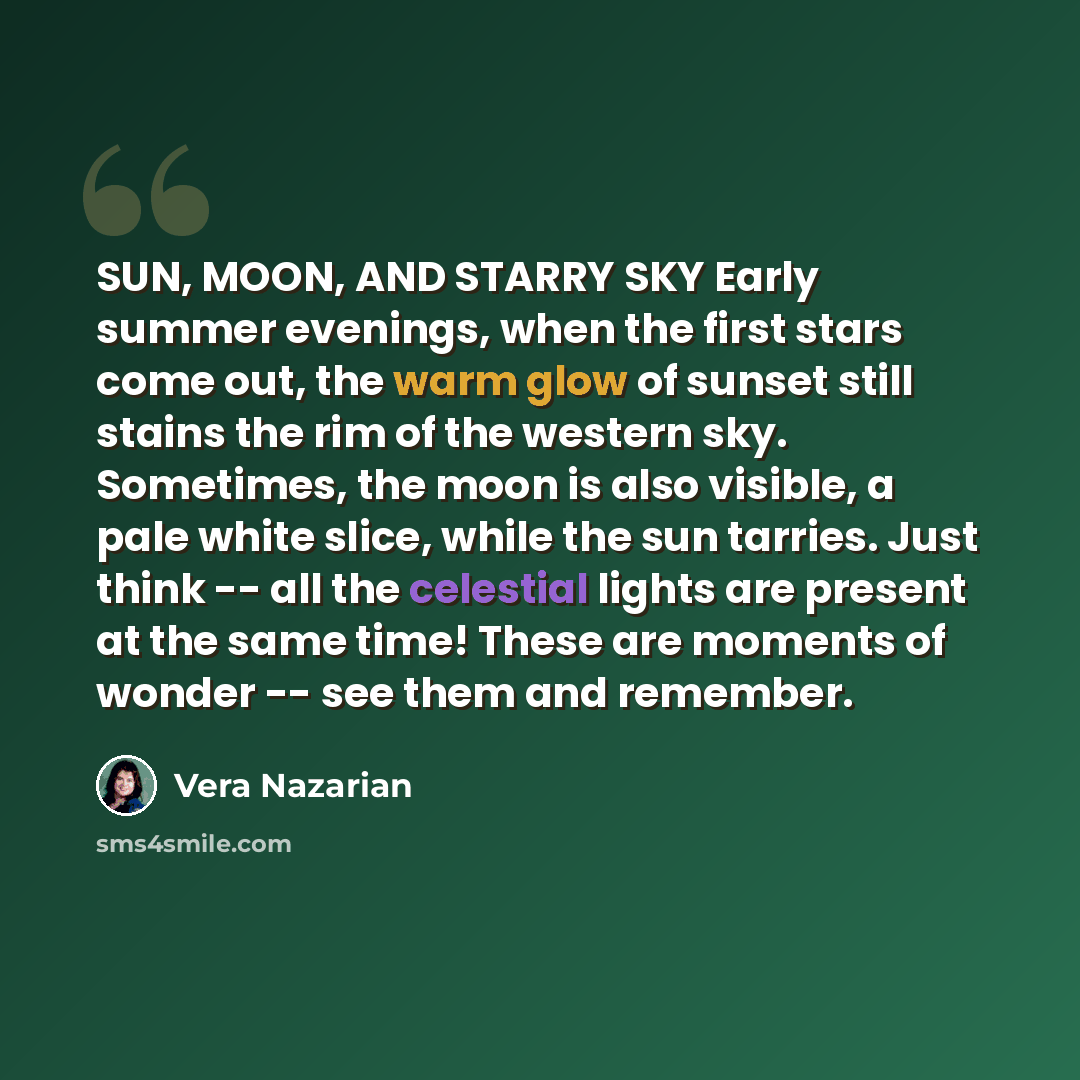 “SUN, MOON, AND STARRY SKY Early summer evenings, when the first stars come out, the warm glow of sunset still stains the rim of the western sky. Sometimes, the moon is also visible, a pale white slice, while the sun tarries. Just think -- all the celestial lights are present at the same time!…” quote by Vera Nazarian