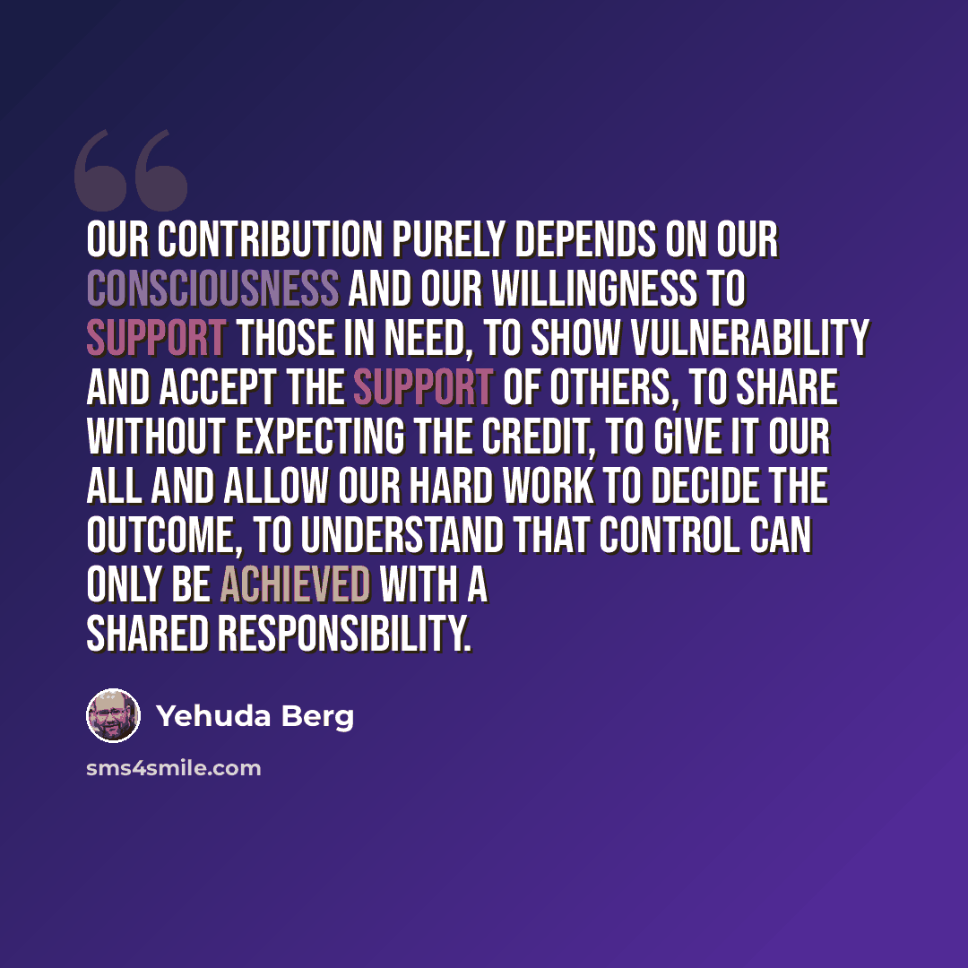 “Our contribution purely depends on our consciousness and our willingness to support those in need, to show vulnerability and accept the support of others, to share without expecting the credit, to give it our all and allow our hard work to decide the outcome, to understand that control can only be…” quote by Yehuda Berg