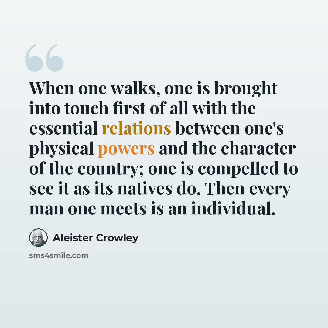 “When one walks, one is brought into touch first of all with the essential relations between one's physical powers and the character of the country; one is compelled to see it as its natives do. Then every man one meets is an individual.” quote by Aleister Crowley