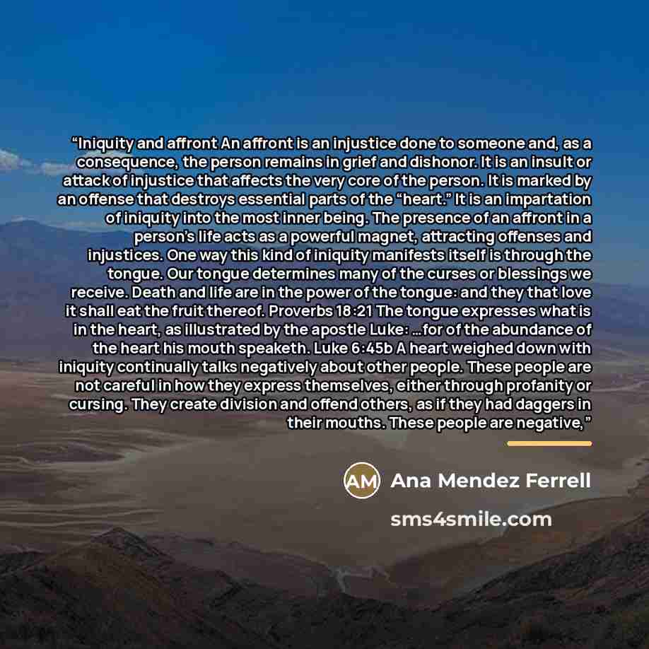 “Iniquity and affront An affront is an injustice done to someone and, as a consequence, the person remains in grief and dishonor. It is an insult or attack of injustice that affects the very core of the person. It is marked by an offense that destroys essential parts of the “heart.” It is an…” quote by Ana Mendez Ferrell