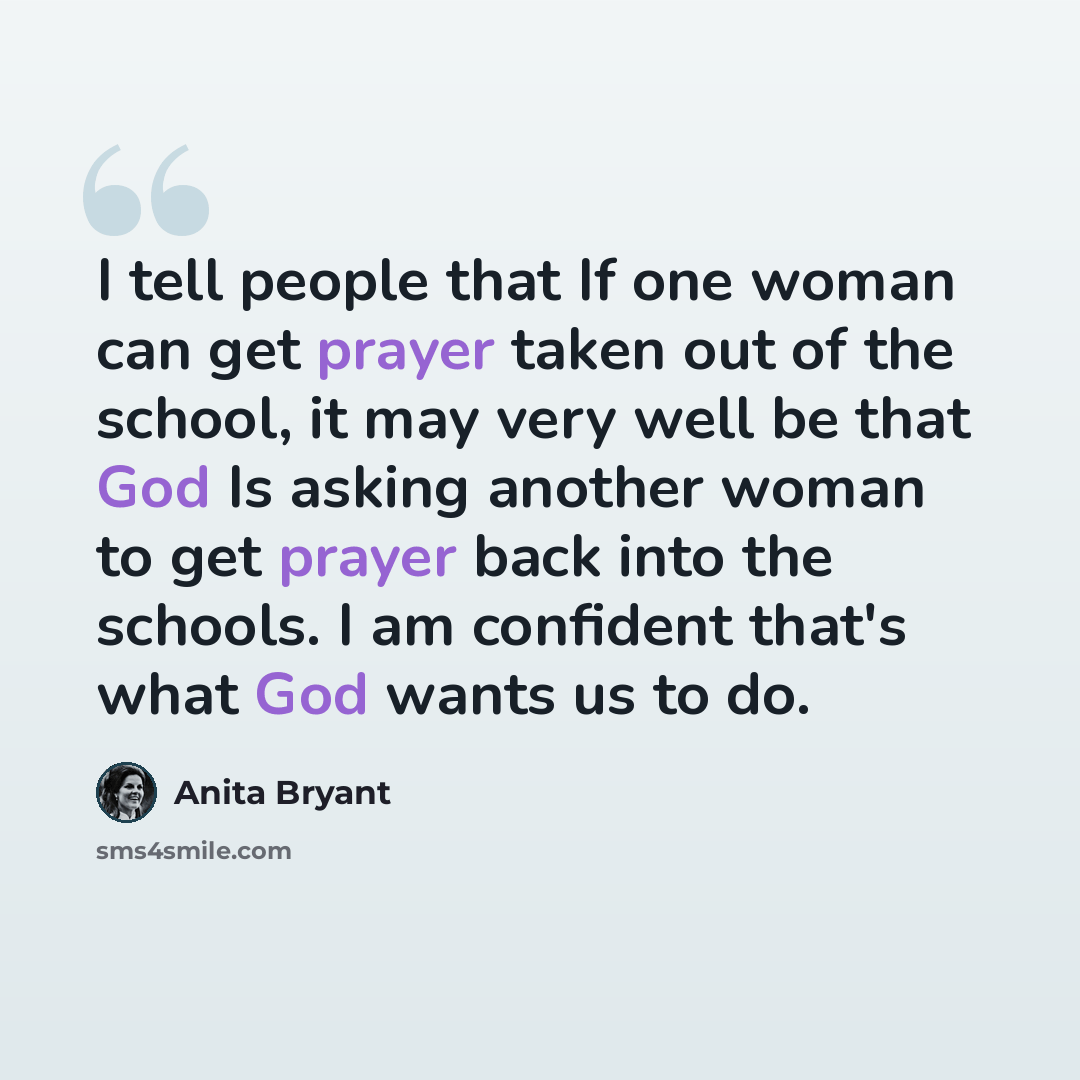 “I tell people that If one woman can get prayer taken out of the school, it may very well be that God Is asking another woman to get prayer back into the schools. I am confident that's what God wants us to do.” quote by Anita Bryant