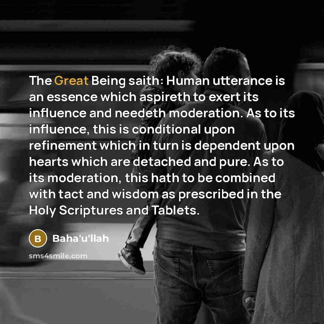 “The Great Being saith: Human utterance is an essence which aspireth to exert its influence and needeth moderation. As to its influence, this is conditional upon refinement which in turn is dependent upon hearts which are detached and pure. As to its moderation, this hath to be combined with tact…” quote by Bahá'u'lláh
