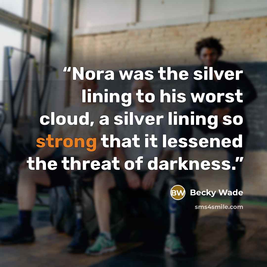 “Nora was the silver lining to his worst cloud, a silver lining so strong that it lessened the threat of darkness.” quote by Becky Wade