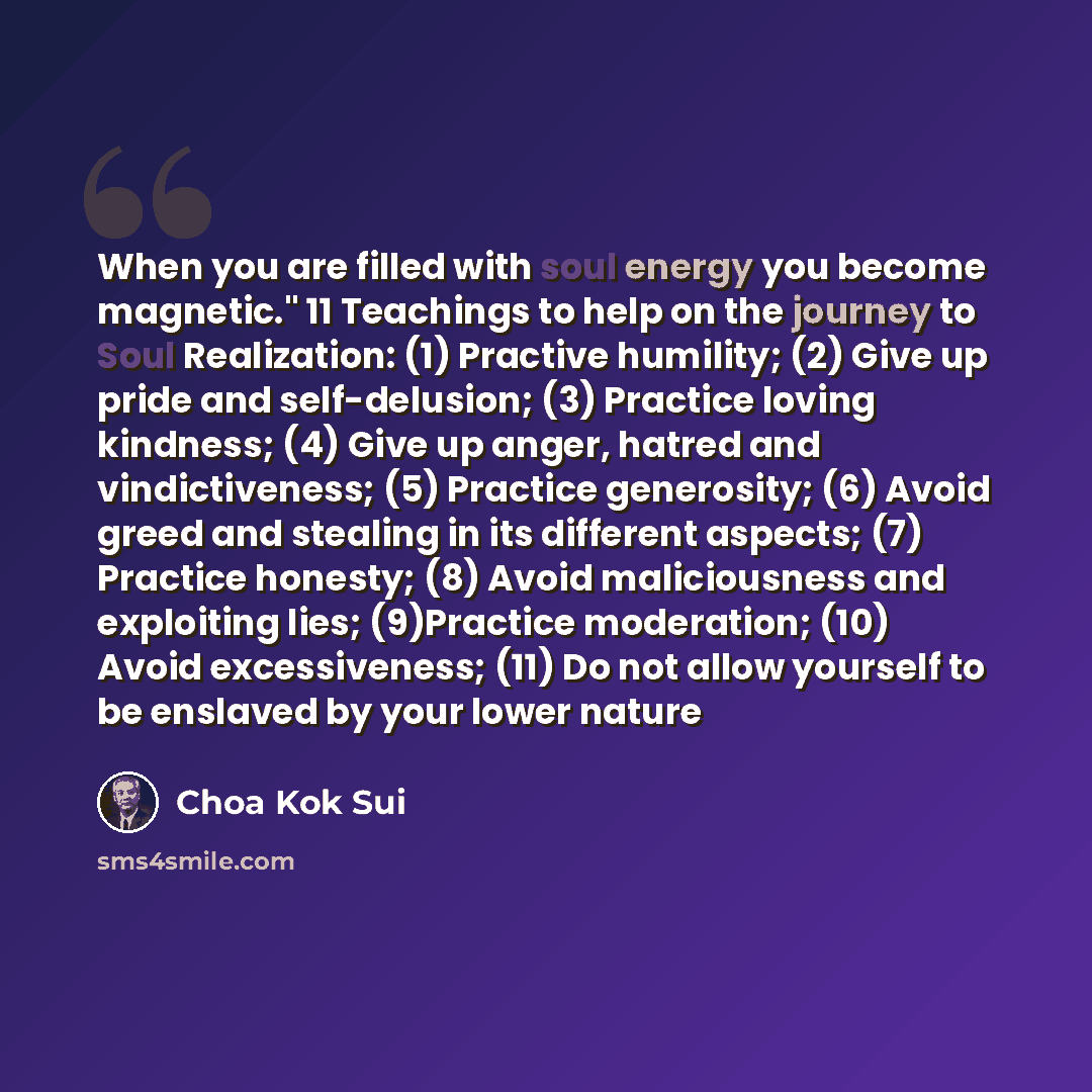 “When you are filled with soul energy you become magnetic." 11 Teachings to help on the journey to Soul Realization: (1) Practive humility; (2) Give up pride and self-delusion; (3) Practice loving kindness; (4) Give up anger, hatred and vindictiveness; (5) Practice generosity; (6) Avoid greed and…” quote by Choa Kok Sui