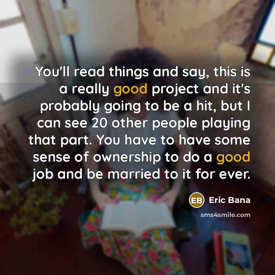“You'll read things and say, this is a really good project and it's probably going to be a hit, but I can see 20 other people playing that part. You have to have some sense of ownership to do a good job and be married to it for ever.” quote by Eric Bana