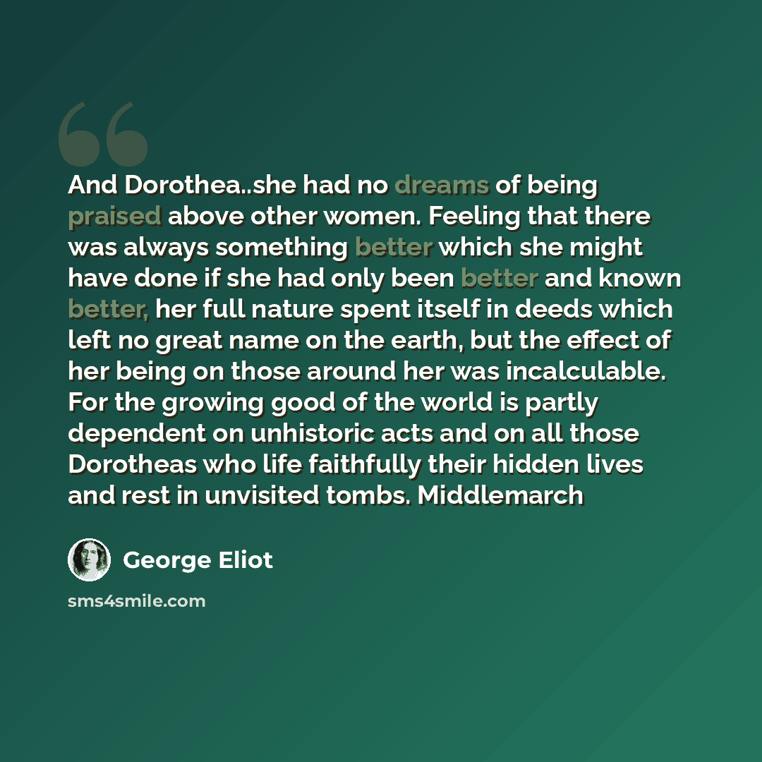 “And Dorothea..she had no dreams of being praised above other women. Feeling that there was always something better which she might have done if she had only been better and known better, her full nature spent itself in deeds which left no great name on the earth, but the effect of her being on…” quote by George Eliot