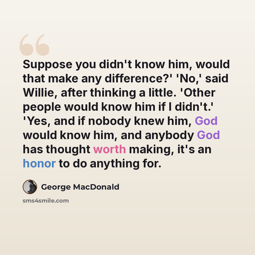 “Suppose you didn't know him, would that make any difference?' 'No,' said Willie, after thinking a little. 'Other people would know him if I didn't.' 'Yes, and if nobody knew him, God would know him, and anybody God has thought worth making, it's an honor to do anything for.” quote by George MacDonald