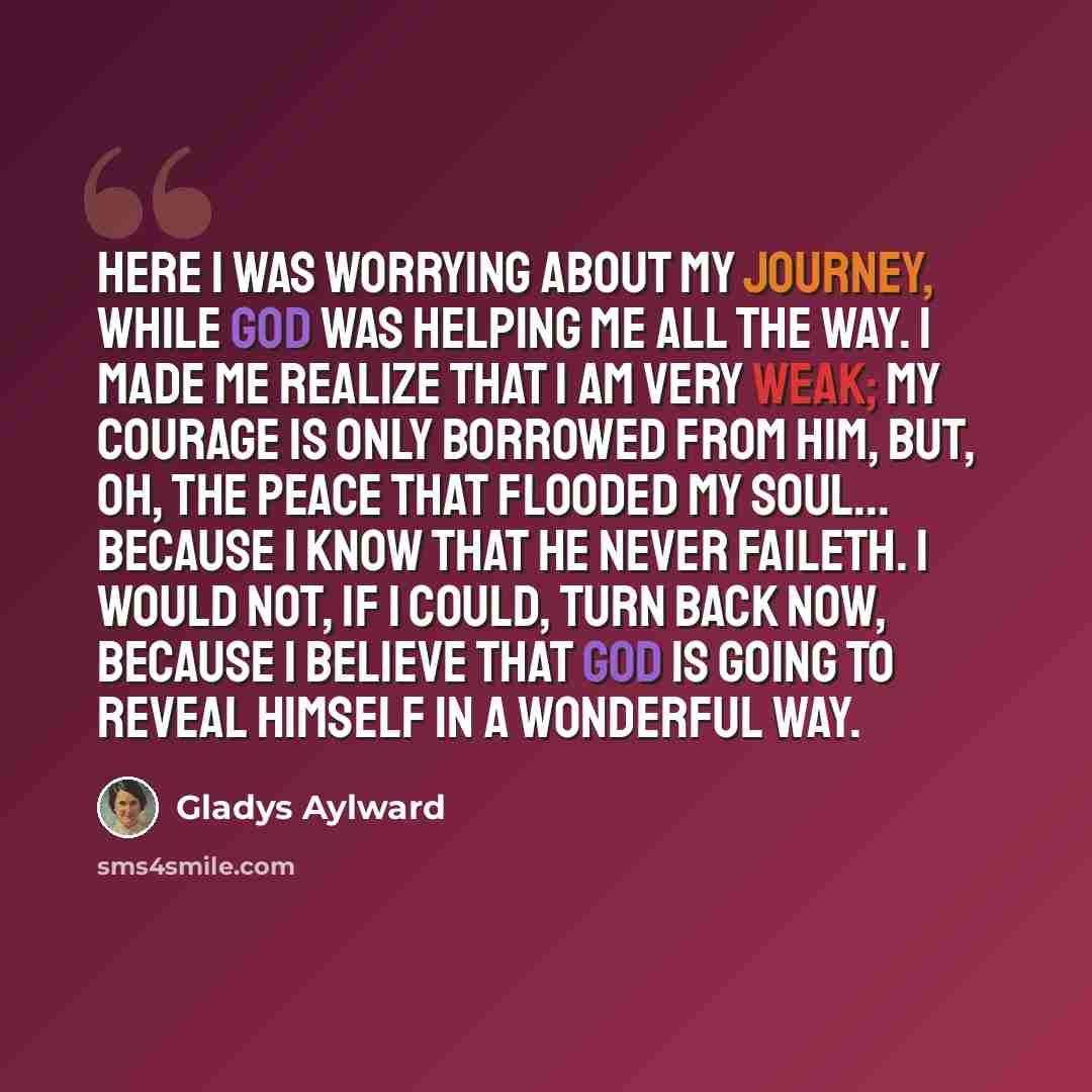 “Here I was worrying about my journey, while God was helping me all the way. I made me realize that I am very weak; my courage is only borrowed from Him, but, oh, the peace that flooded my soul... because I know that he never faileth. I would not, if I could, turn back now, because I believe that…” quote by Gladys Aylward
