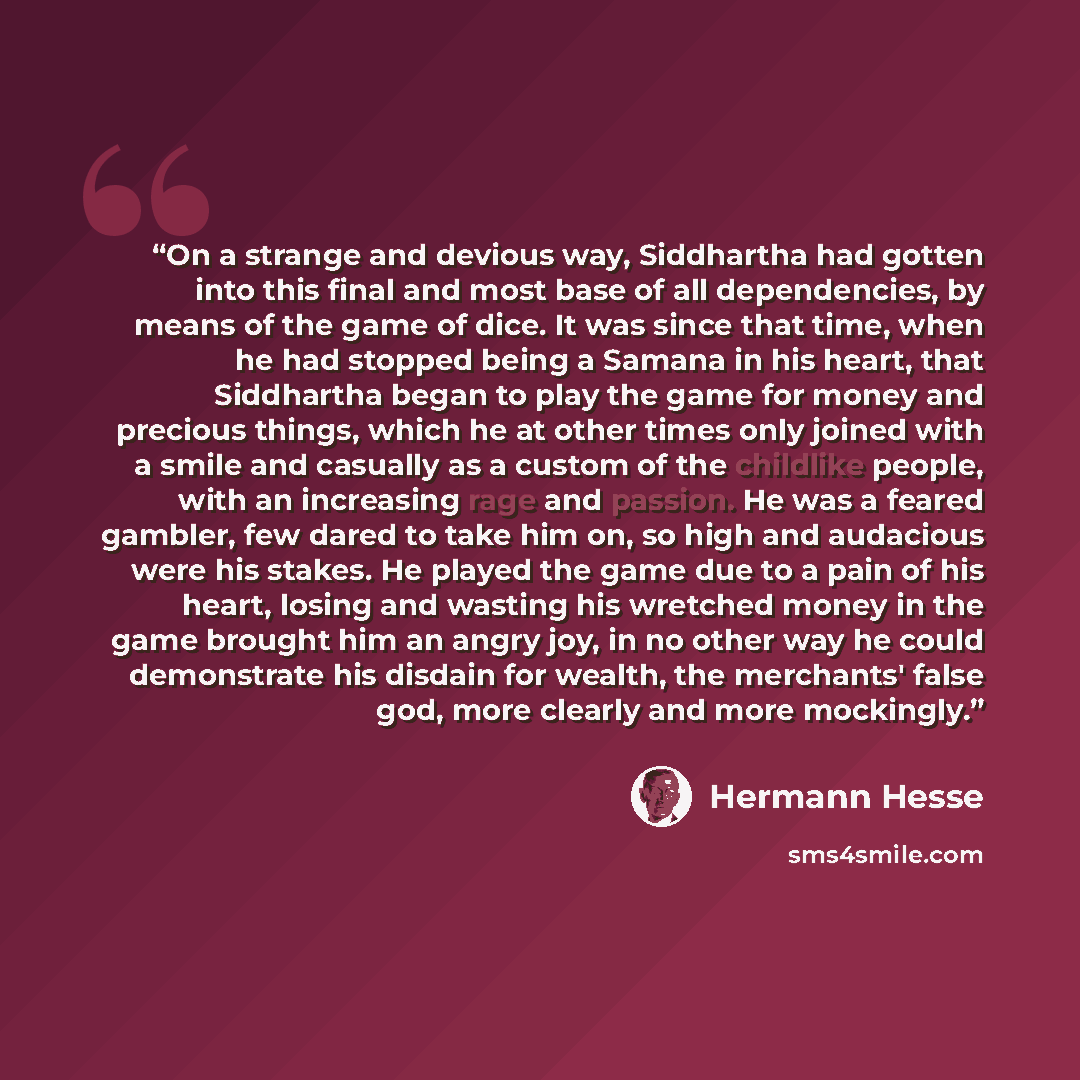 “On a strange and devious way, Siddhartha had gotten into this final and most base of all dependencies, by means of the game of dice. It was since that time, when he had stopped being a Samana in his heart, that Siddhartha began to play the game for money and precious things, which he at other…” quote by Hermann Hesse