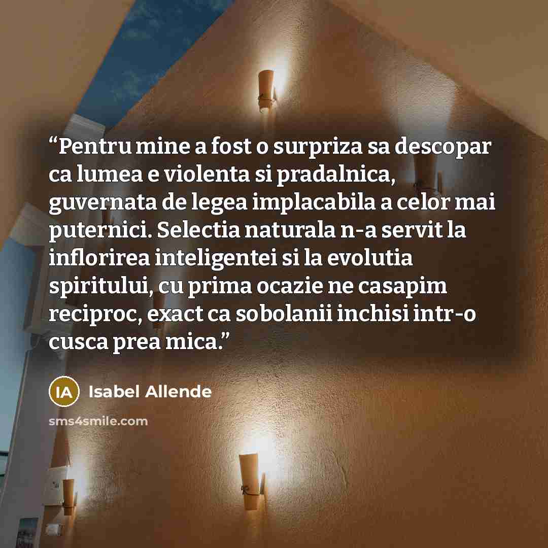 “Pentru mine a fost o surpriza sa descopar ca lumea e violenta si pradalnica, guvernata de legea implacabila a celor mai puternici. Selectia naturala n-a servit la inflorirea inteligentei si la evolutia spiritului, cu prima ocazie ne casapim reciproc, exact ca sobolanii inchisi intr-o cusca prea…” quote by Isabel Allende