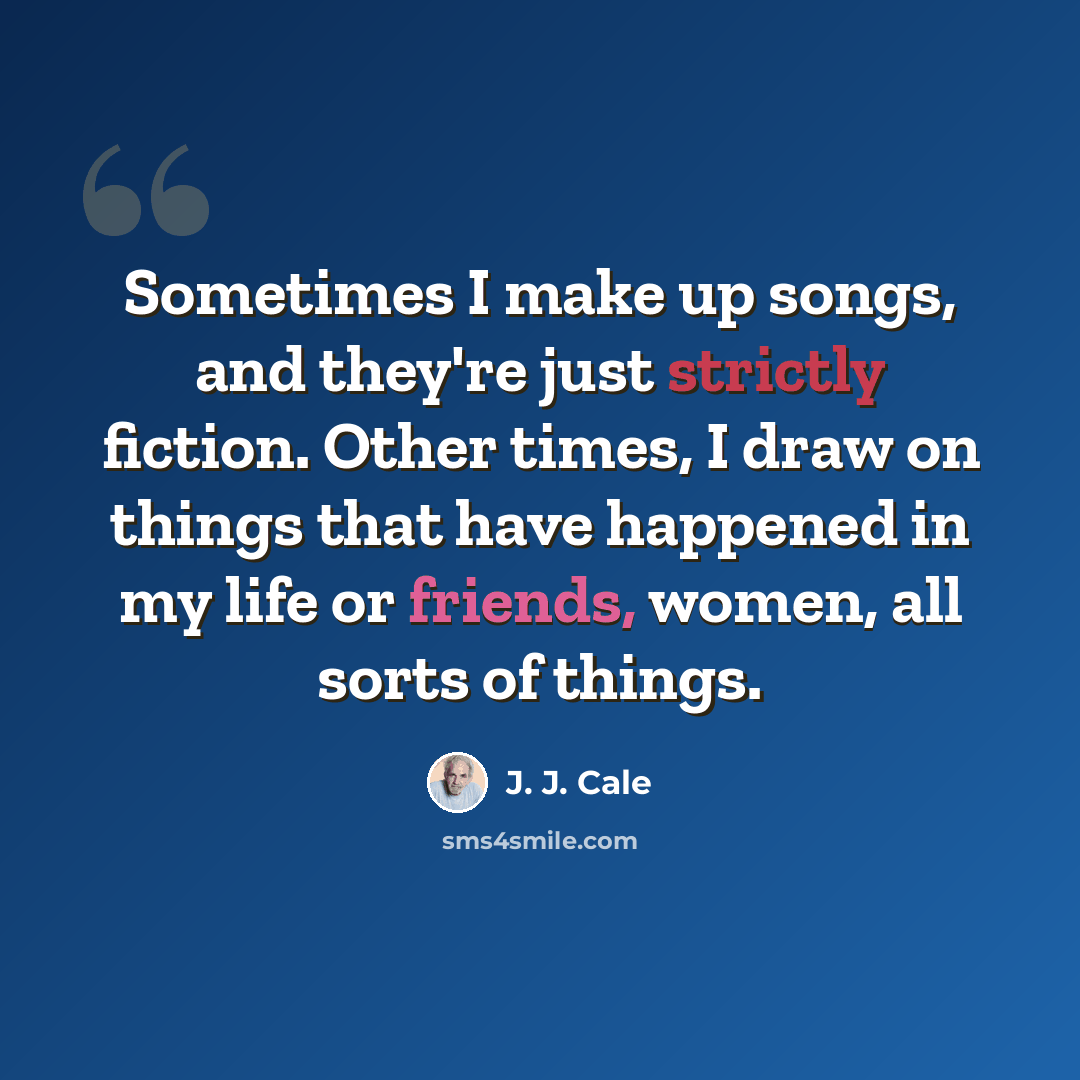“Sometimes I make up songs, and they're just strictly fiction. Other times, I draw on things that have happened in my life or friends, women, all sorts of things.” quote by J. J. Cale