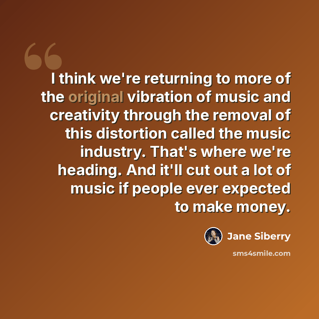 “I think we're returning to more of the original vibration of music and creativity through the removal of this distortion called the music industry. That's where we're heading. And it'll cut out a lot of music if people ever expected to make money.” quote by Jane Siberry