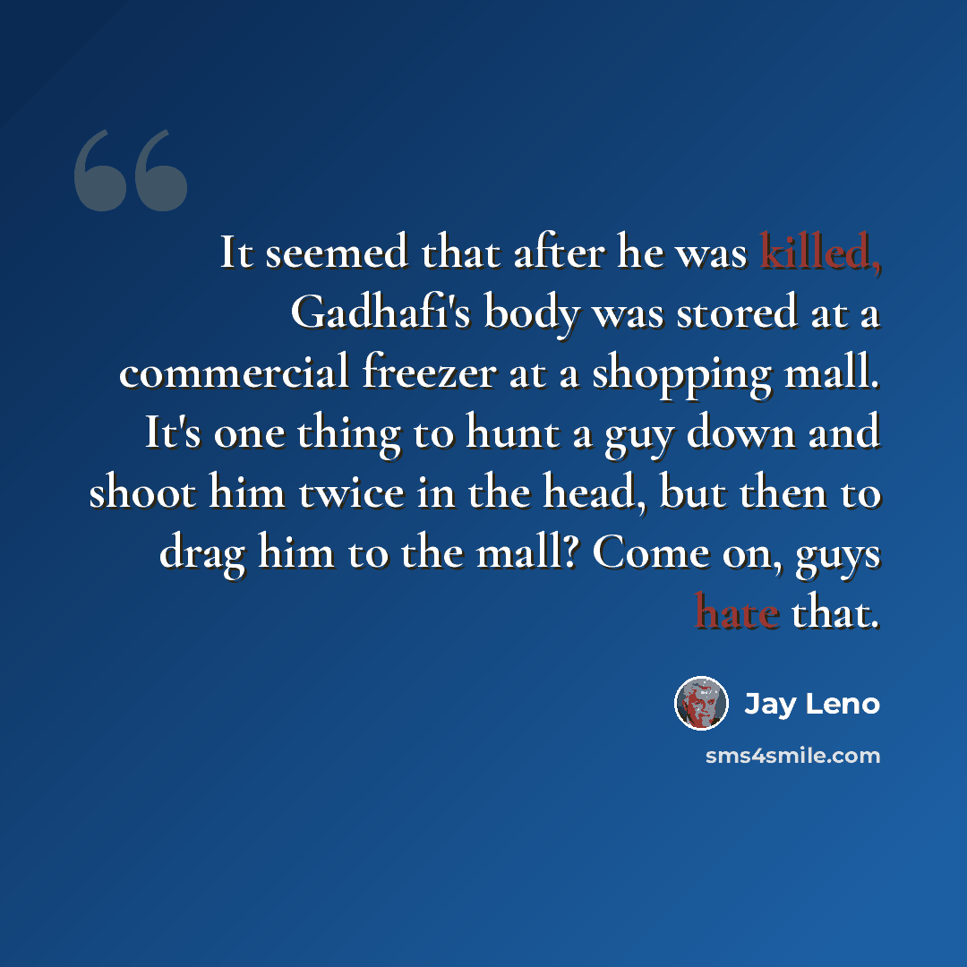 “It seemed that after he was killed, Gadhafi's body was stored at a commercial freezer at a shopping mall. It's one thing to hunt a guy down and shoot him twice in the head, but then to drag him to the mall? Come on, guys hate that.” quote by Jay Leno