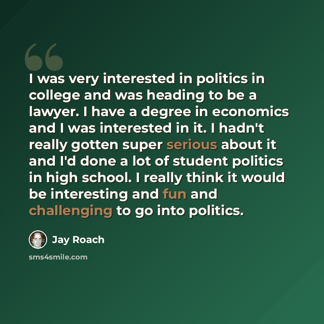 “I was very interested in politics in college and was heading to be a lawyer. I have a degree in economics and I was interested in it. I hadn't really gotten super serious about it and I'd done a lot of student politics in high school. I really think it would be interesting and fun and challenging…” quote by Jay Roach