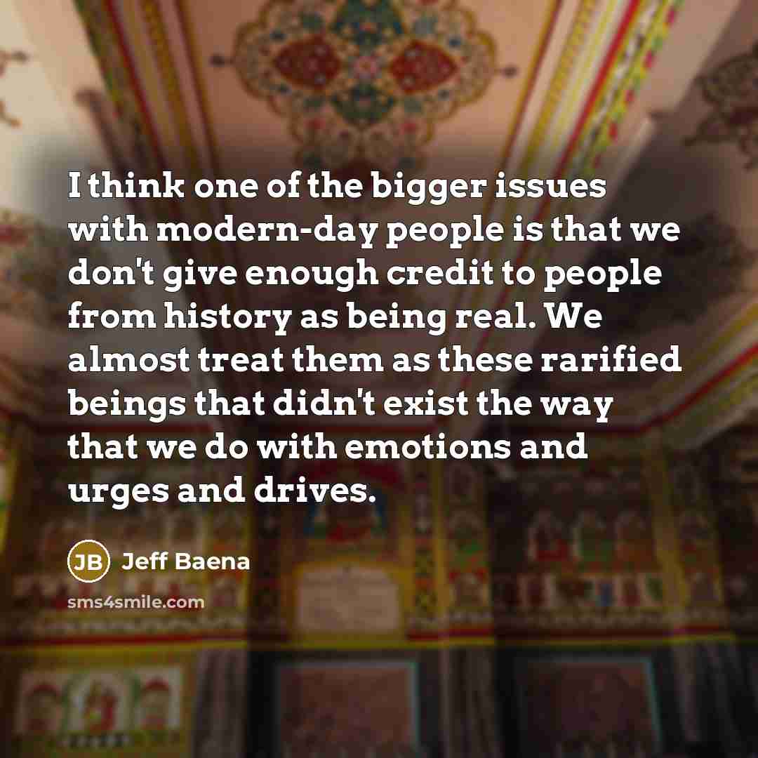 “I think one of the bigger issues with modern-day people is that we don't give enough credit to people from history as being real. We almost treat them as these rarified beings that didn't exist the way that we do with emotions and urges and drives.” quote by Jeff Baena