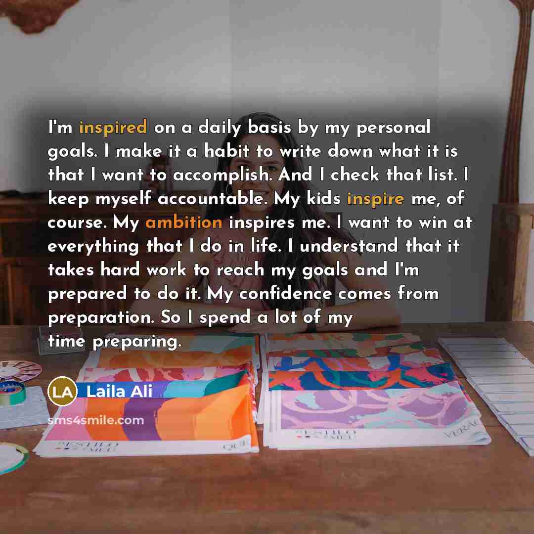 “I'm inspired on a daily basis by my personal goals. I make it a habit to write down what it is that I want to accomplish. And I check that list. I keep myself accountable. My kids inspire me, of course. My ambition inspires me. I want to win at everything that I do in life. I understand that it…” quote by Laila Ali