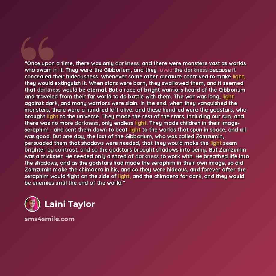 “Once upon a time, there was only darkness, and there were monsters vast as worlds who swam in it. They were the Gibborium, and they loved the darkness because it concealed their hideousness. Whenever some other creature contrived to make light, they would extinguish it. When stars were born, they…” quote by Laini Taylor