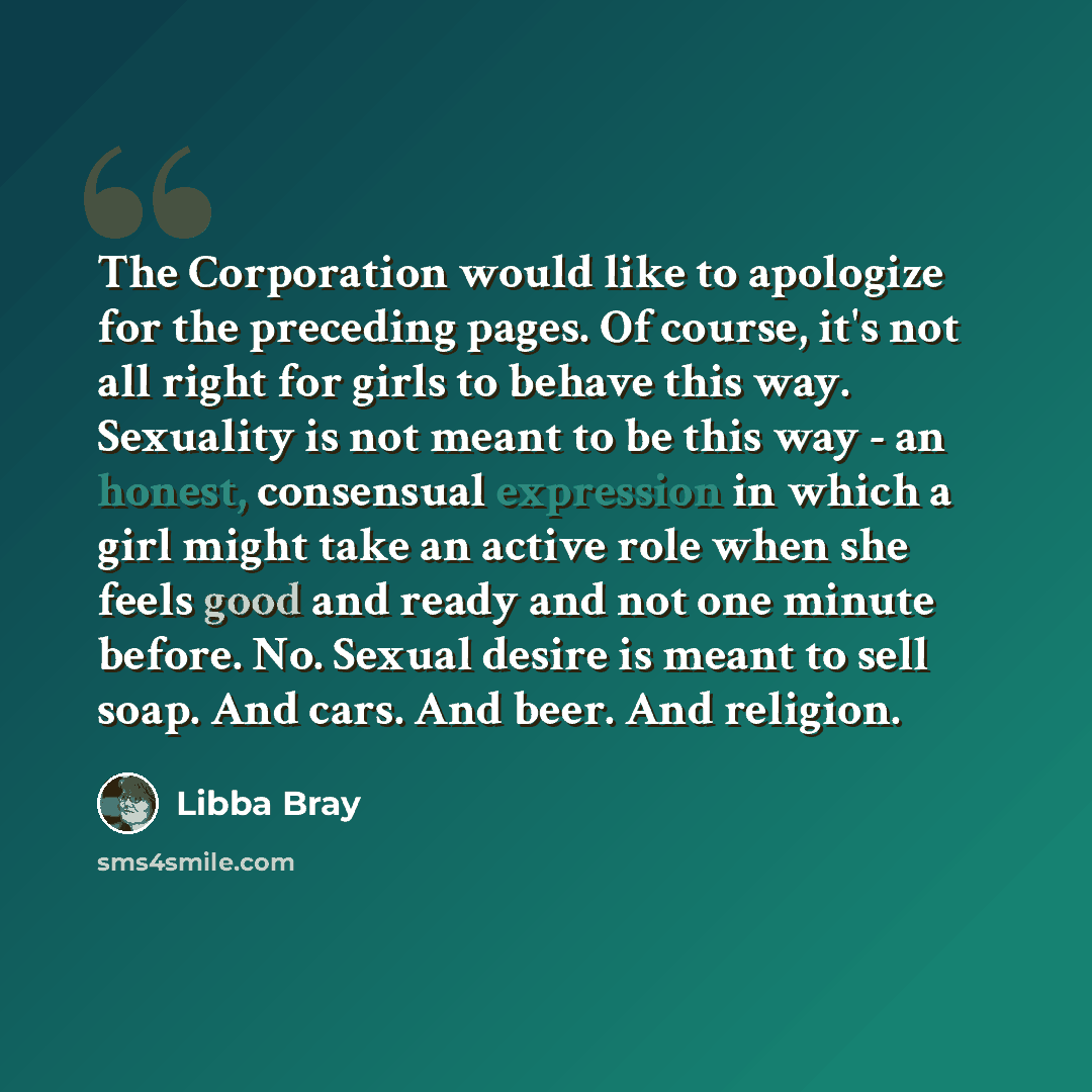 “The Corporation would like to apologize for the preceding pages. Of course, it's not all right for girls to behave this way. Sexuality is not meant to be this way - an honest, consensual expression in which a girl might take an active role when she feels good and ready and not one minute before…” quote by Libba Bray