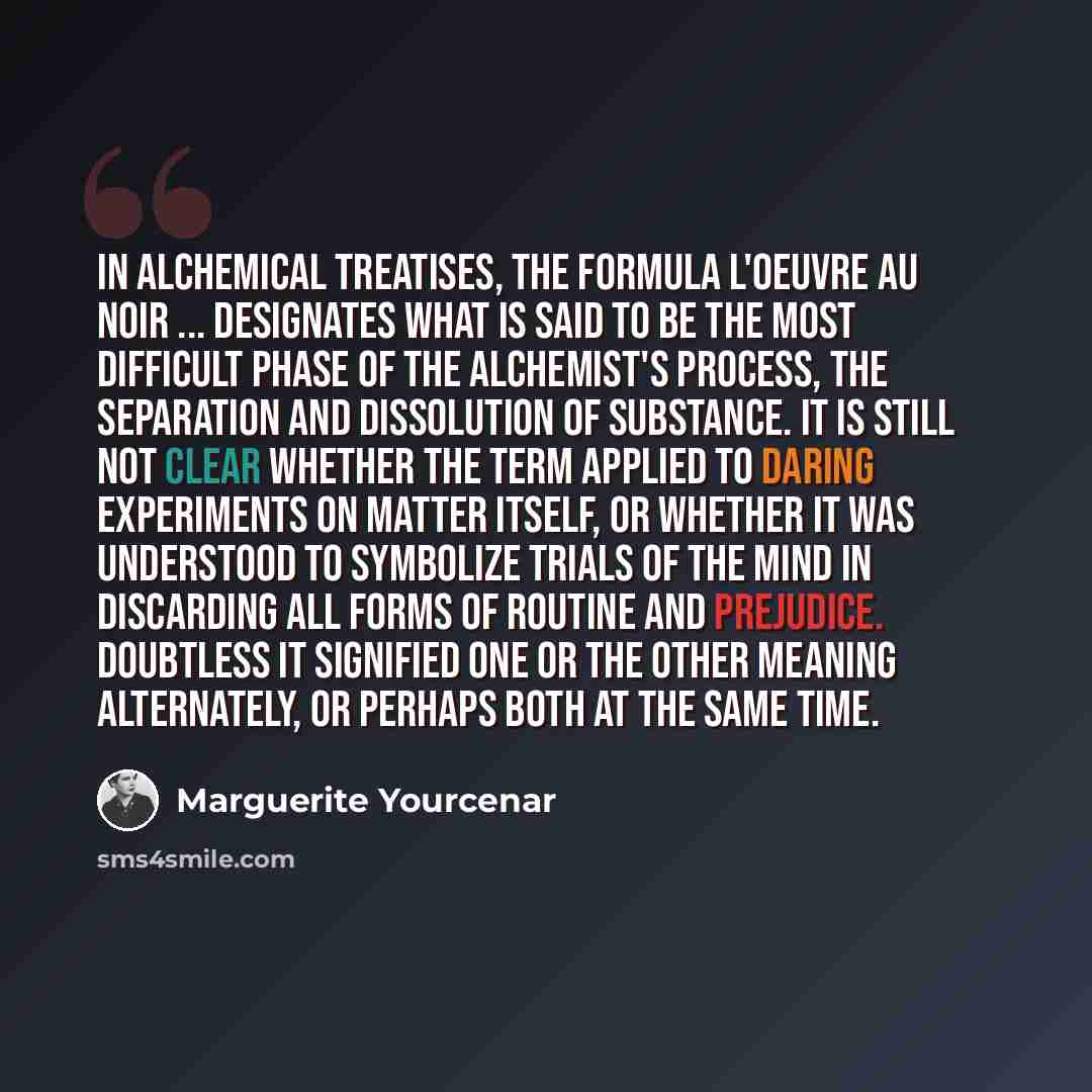 “In alchemical treatises, the formula L'Oeuvre au Noir ... designates what is said to be the most difficult phase of the alchemist's process, the separation and dissolution of substance. It is still not clear whether the term applied to daring experiments on matter itself, or whether it was…” quote by Marguerite Yourcenar