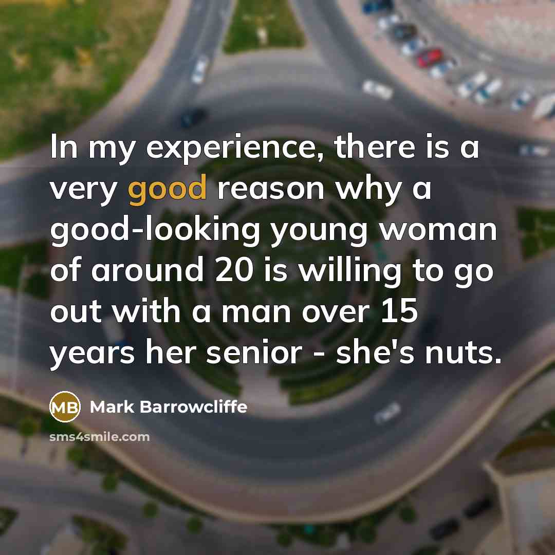 “In my experience, there is a very good reason why a good-looking young woman of around 20 is willing to go out with a man over 15 years her senior - she's nuts.” quote by Mark Barrowcliffe