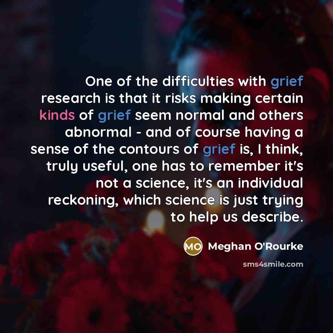 “One of the difficulties with grief research is that it risks making certain kinds of grief seem normal and others abnormal - and of course having a sense of the contours of grief is, I think, truly useful, one has to remember it's not a science, it's an individual reckoning, which science is just…” quote by Meghan O'Rourke