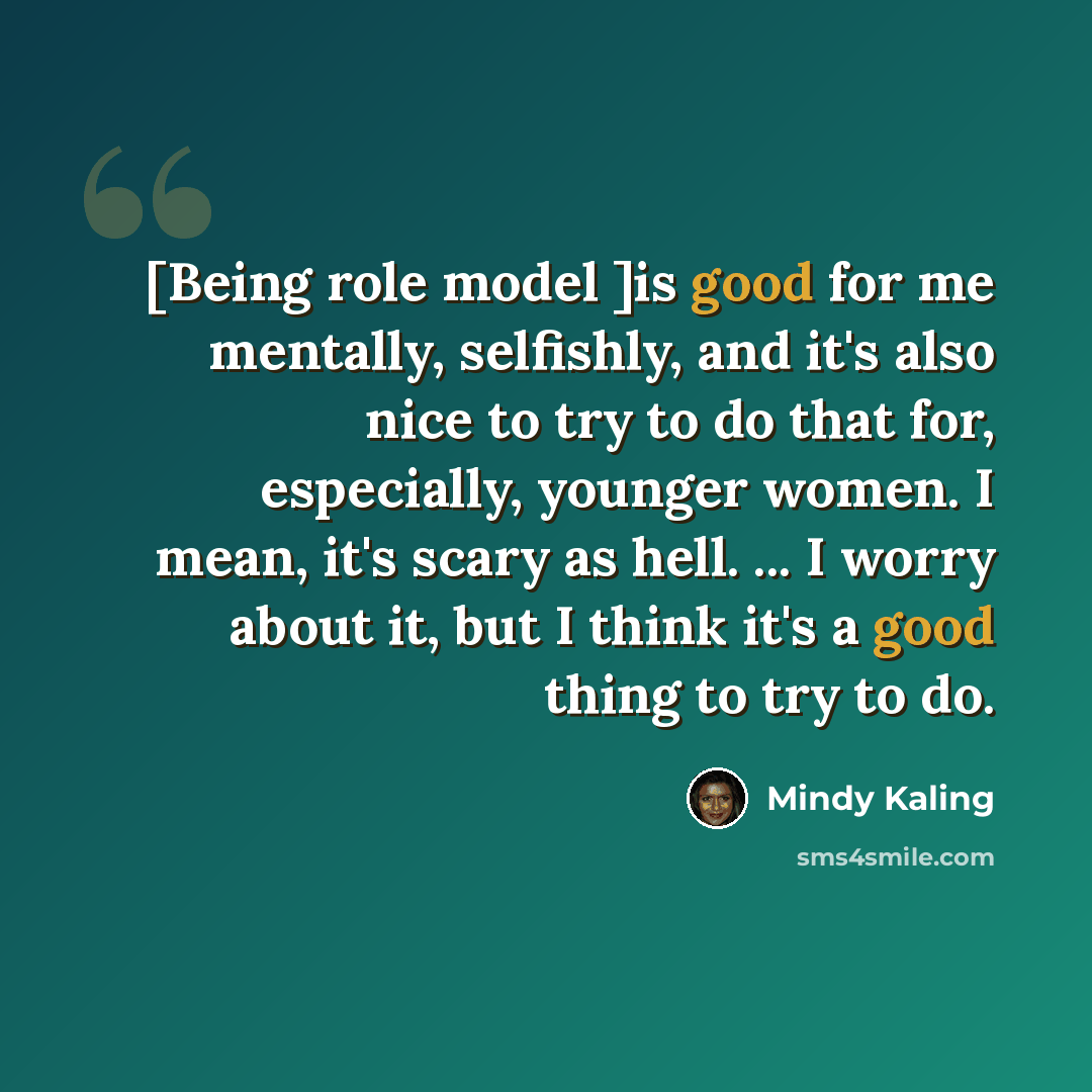 “[Being role model ]is good for me mentally, selfishly, and it's also nice to try to do that for, especially, younger women. I mean, it's scary as hell. ... I worry about it, but I think it's a good thing to try to do.” quote by Mindy Kaling