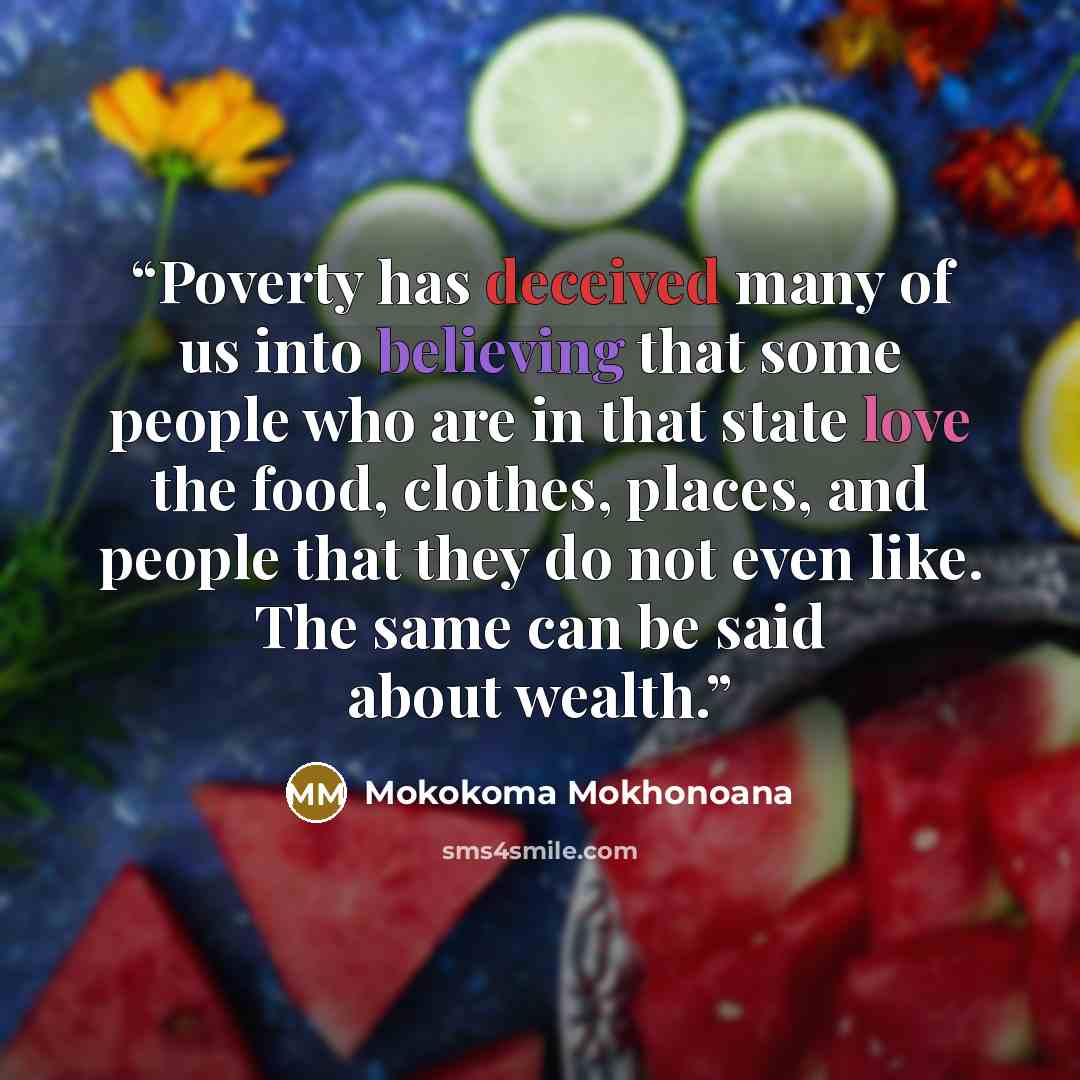 “Poverty has deceived many of us into believing that some people who are in that state love the food, clothes, places, and people that they do not even like. The same can be said about wealth.” quote by Mokokoma Mokhonoana