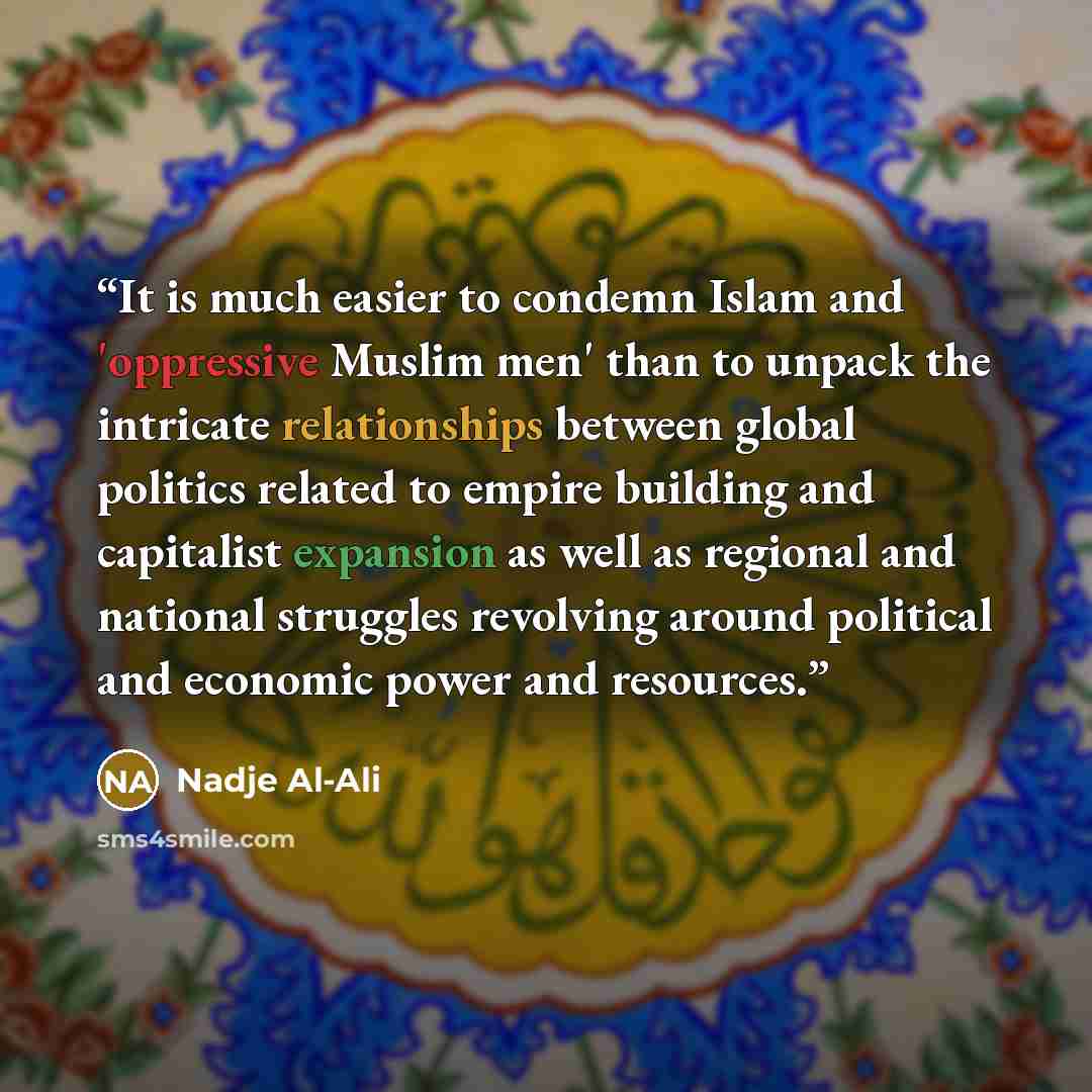 “It is much easier to condemn Islam and 'oppressive Muslim men' than to unpack the intricate relationships between global politics related to empire building and capitalist expansion as well as regional and national struggles revolving around political and economic power and resources.” quote by Nadje Al-Ali