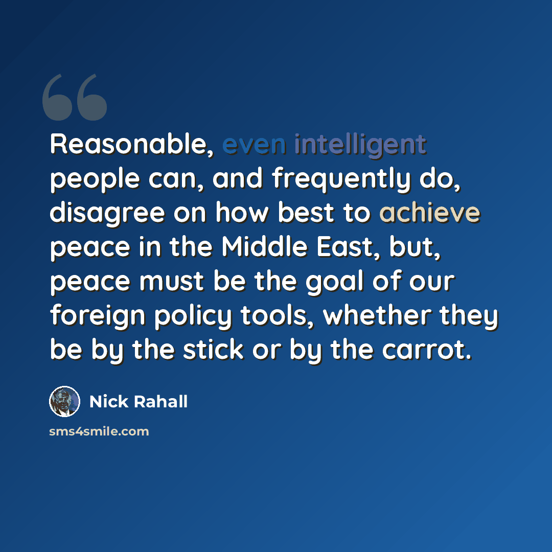 “Reasonable, even intelligent people can, and frequently do, disagree on how best to achieve peace in the Middle East, but, peace must be the goal of our foreign policy tools, whether they be by the stick or by the carrot.” quote by Nick Rahall