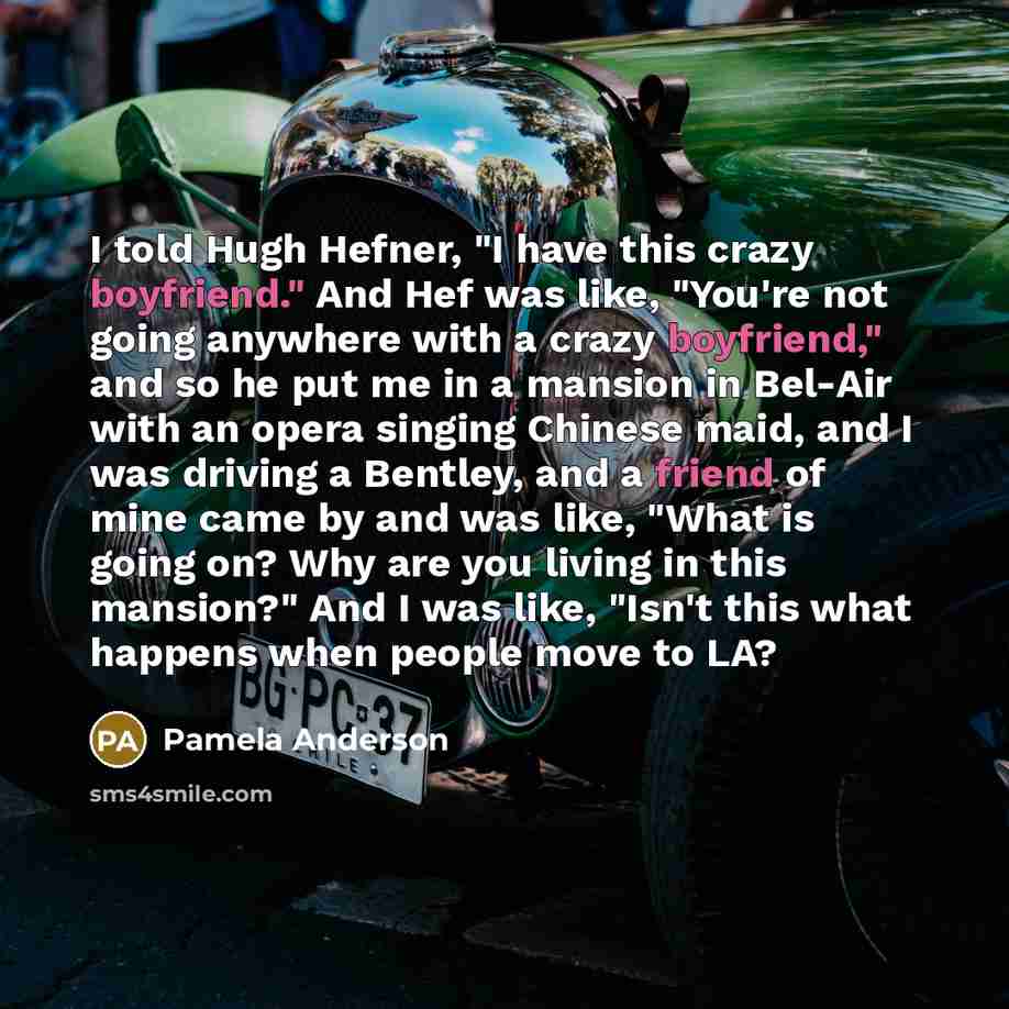 “I told Hugh Hefner, "I have this crazy boyfriend." And Hef was like, "You're not going anywhere with a crazy boyfriend," and so he put me in a mansion in Bel-Air with an opera singing Chinese maid, and I was driving a Bentley, and a friend of mine came by and was like, "What is going on? Why are…” quote by Pamela Anderson