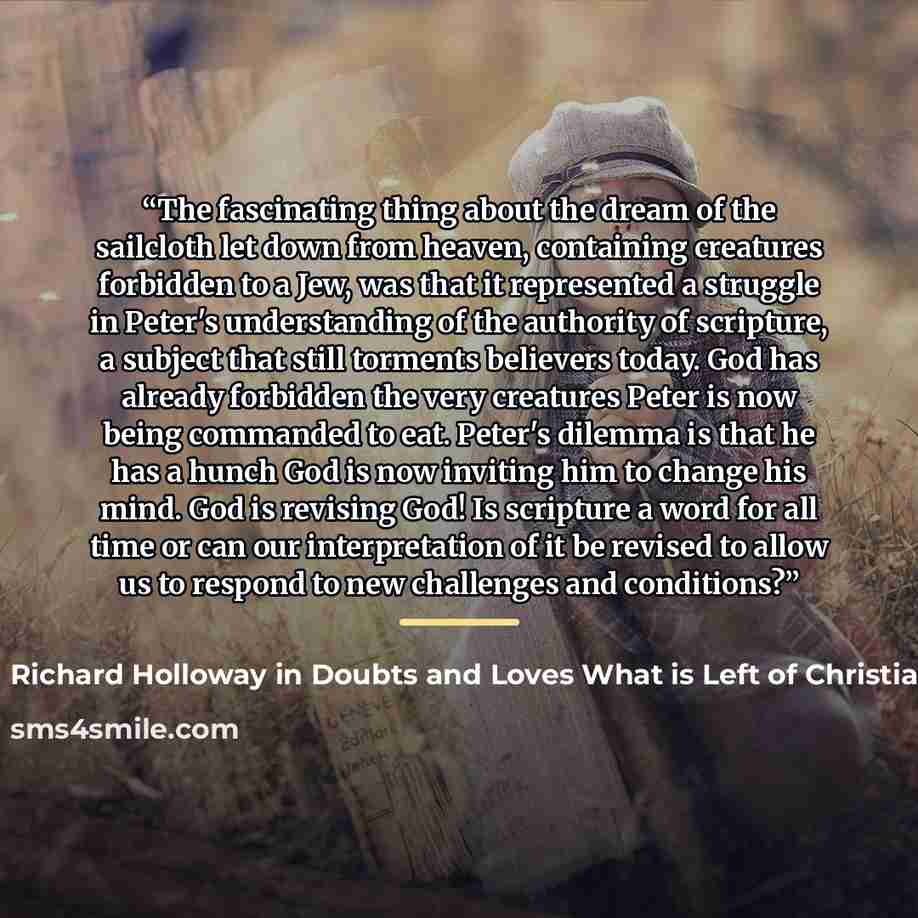 “The fascinating thing about the dream of the sailcloth let down from heaven, containing creatures forbidden to a Jew, was that it represented a struggle in Peter's understanding of the authority of scripture, a subject that still torments believers today. God has already forbidden the very…” quote by Anonymous
