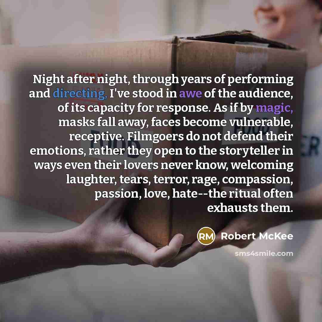 “Night after night, through years of performing and directing, I've stood in awe of the audience, of its capacity for response. As if by magic, masks fall away, faces become vulnerable, receptive. Filmgoers do not defend their emotions, rather they open to the storyteller in ways even their lovers…” quote by Robert McKee