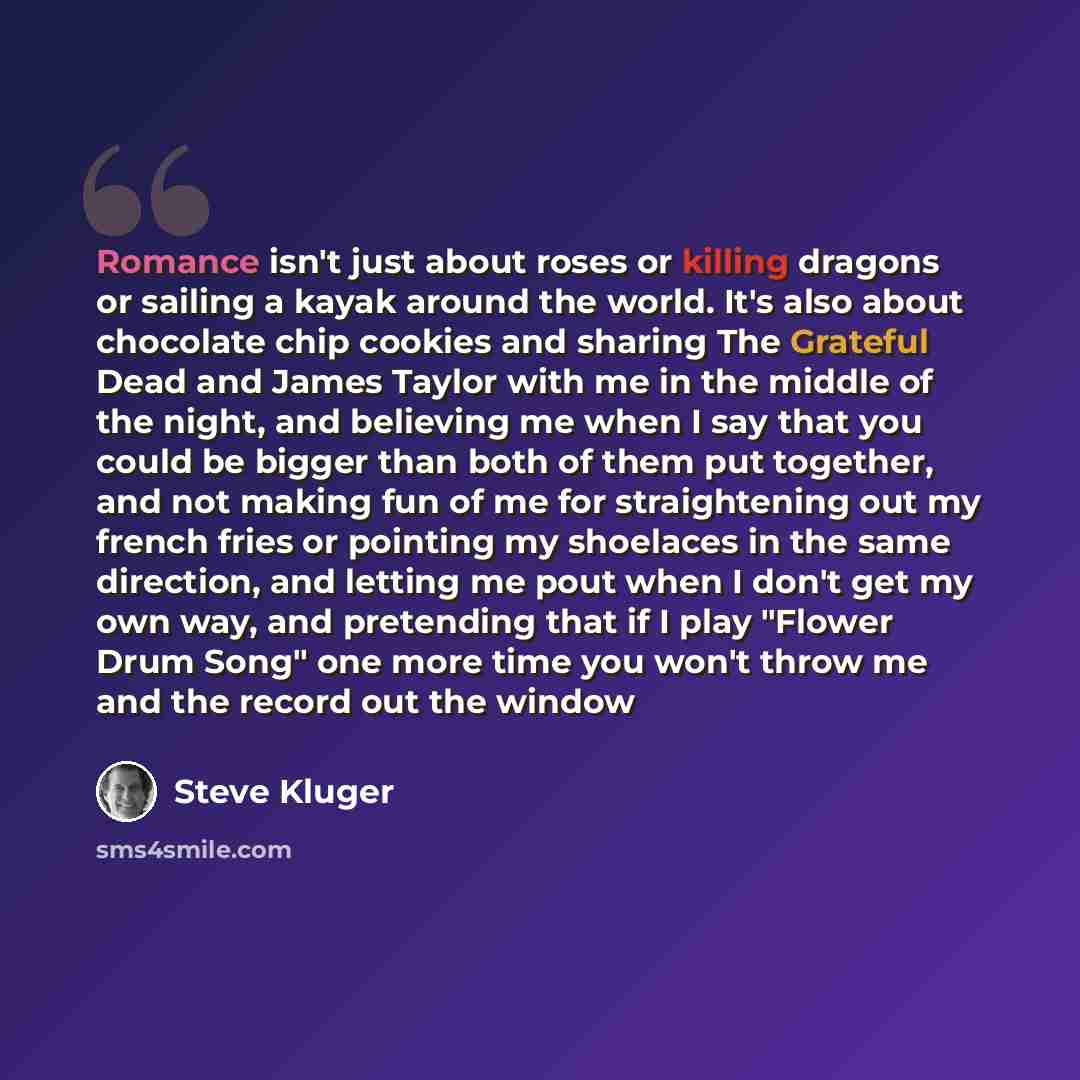 “Romance isn't just about roses or killing dragons or sailing a kayak around the world. It's also about chocolate chip cookies and sharing The Grateful Dead and James Taylor with me in the middle of the night, and believing me when I say that you could be bigger than both of them put together, and…” quote by Steve Kluger