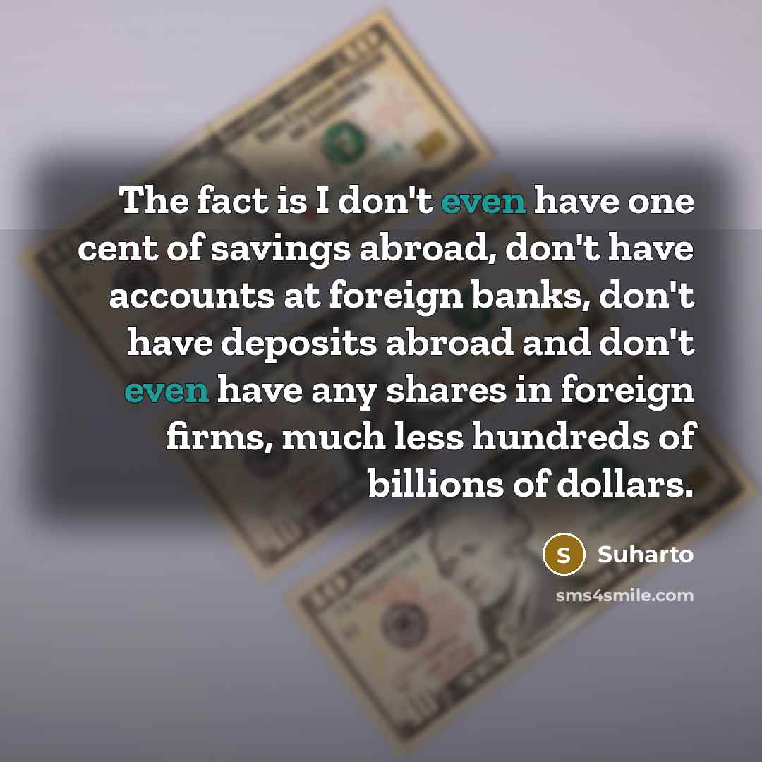 “The fact is I don't even have one cent of savings abroad, don't have accounts at foreign banks, don't have deposits abroad and don't even have any shares in foreign firms, much less hundreds of billions of dollars.” quote by Suharto