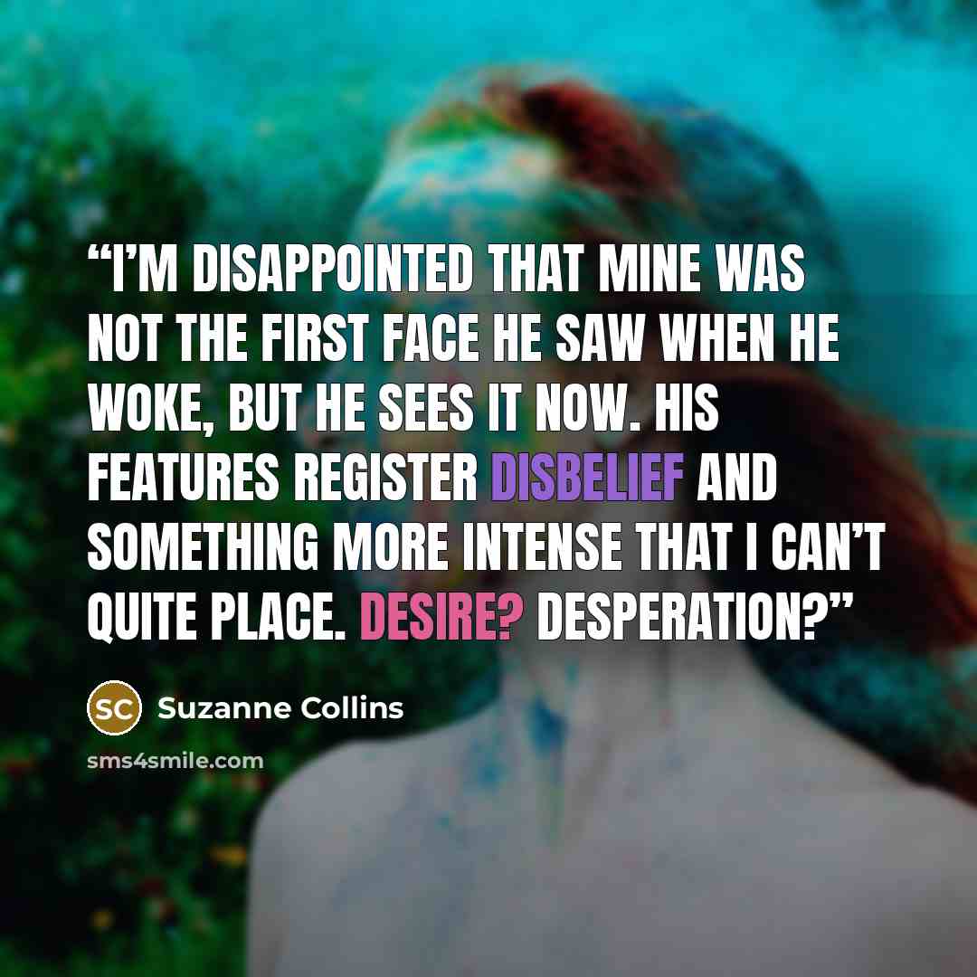 “I’m disappointed that mine was not the first face he saw when he woke, but he sees it now. His features register disbelief and something more intense that I can’t quite place. Desire? Desperation?” quote by Suzanne Collins