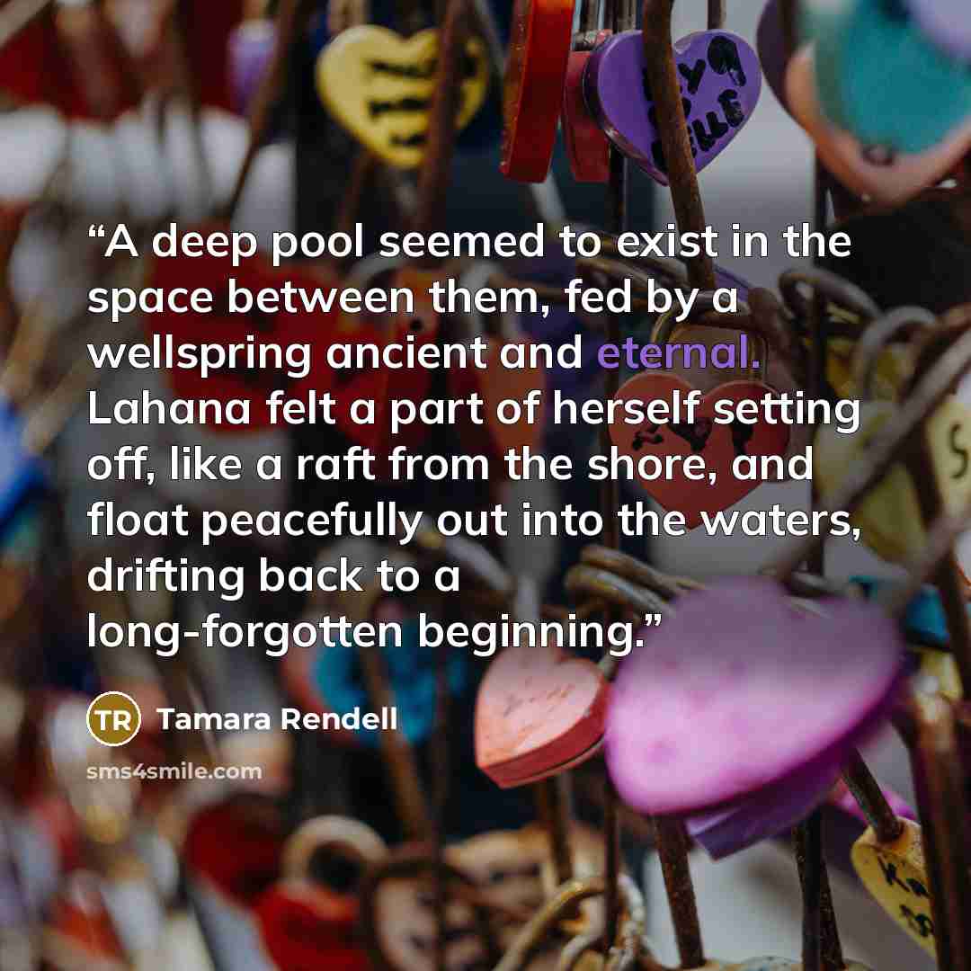 “A deep pool seemed to exist in the space between them, fed by a wellspring ancient and eternal. Lahana felt a part of herself setting off, like a raft from the shore, and float peacefully out into the waters, drifting back to a long-forgotten beginning.” quote by Tamara Rendell
