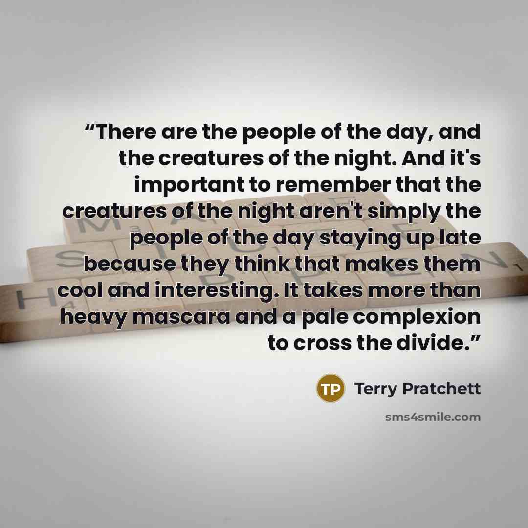 “There are the people of the day, and the creatures of the night. And it's important to remember that the creatures of the night aren't simply the people of the day staying up late because they think that makes them cool and interesting. It takes more than heavy mascara and a pale complexion to…” quote by Terry Pratchett