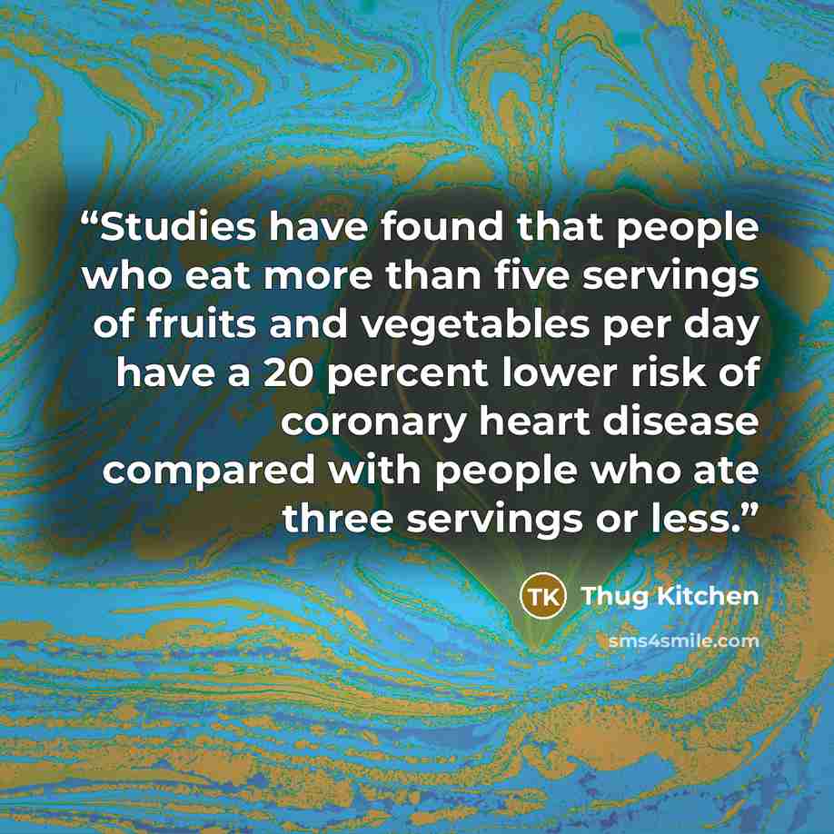 “Studies have found that people who eat more than five servings of fruits and vegetables per day have a 20 percent lower risk of coronary heart disease compared with people who ate three servings or less.” quote by Thug Kitchen