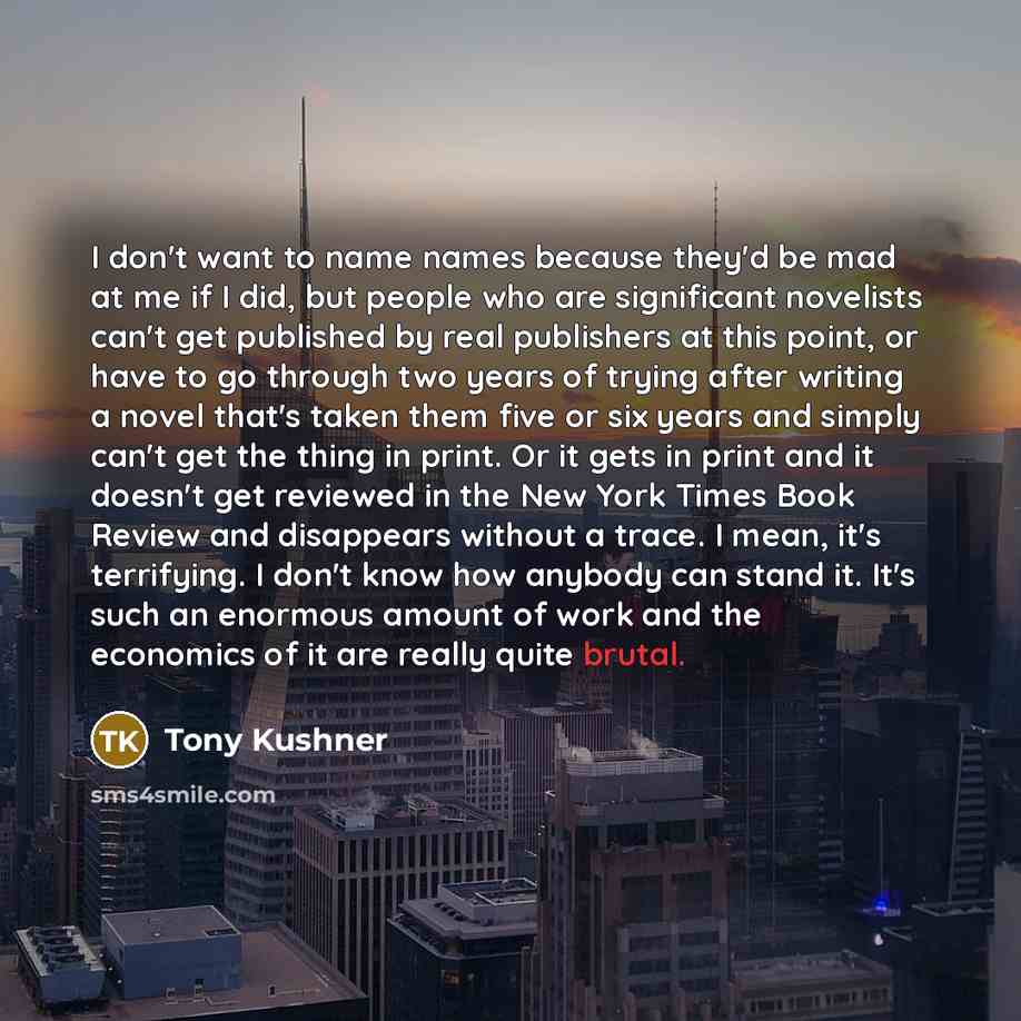 “I don't want to name names because they'd be mad at me if I did, but people who are significant novelists can't get published by real publishers at this point, or have to go through two years of trying after writing a novel that's taken them five or six years and simply can't get the thing in…” quote by Tony Kushner