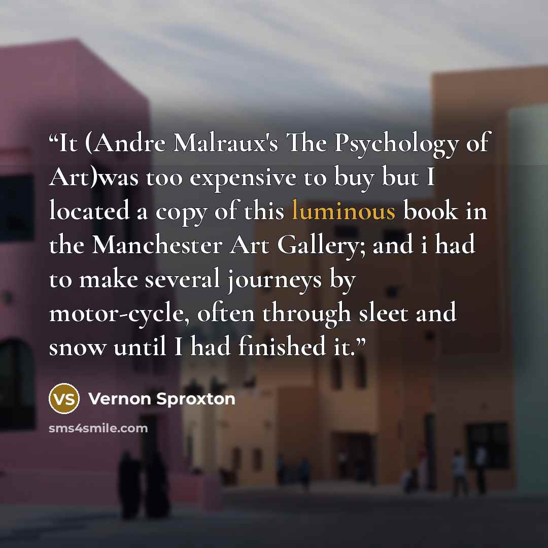 “It (Andre Malraux's The Psychology of Art)was too expensive to buy but I located a copy of this luminous book in the Manchester Art Gallery; and i had to make several journeys by motor-cycle, often through sleet and snow until I had finished it.” quote by Vernon Sproxton