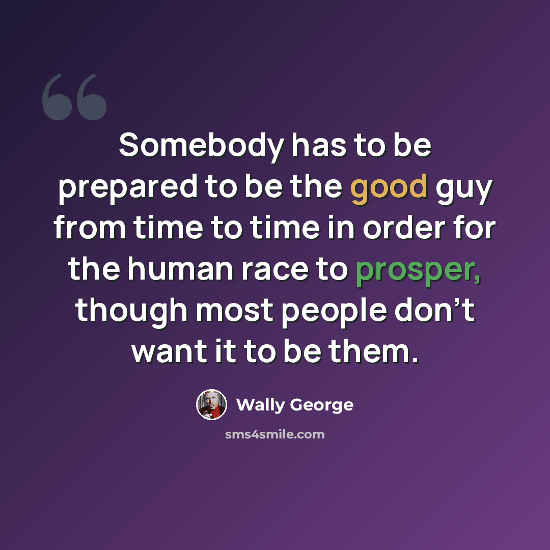 “Somebody has to be prepared to be the good guy from time to time in order for the human race to prosper, though most people don't want it to be them.” quote by Wally George
