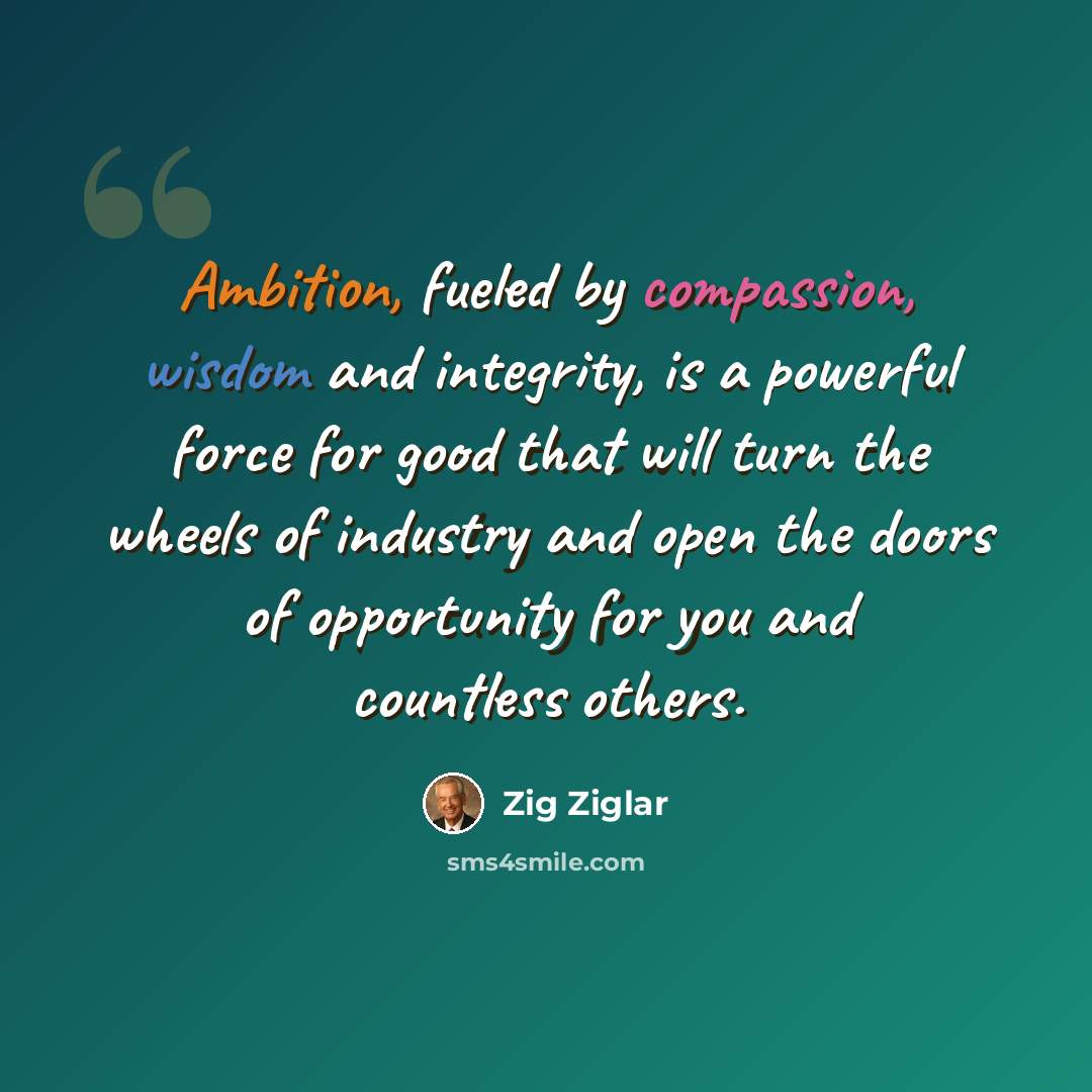 “Ambition, fueled by compassion, wisdom and integrity, is a powerful force for good that will turn the wheels of industry and open the doors of opportunity for you and countless others.” quote by Zig Ziglar