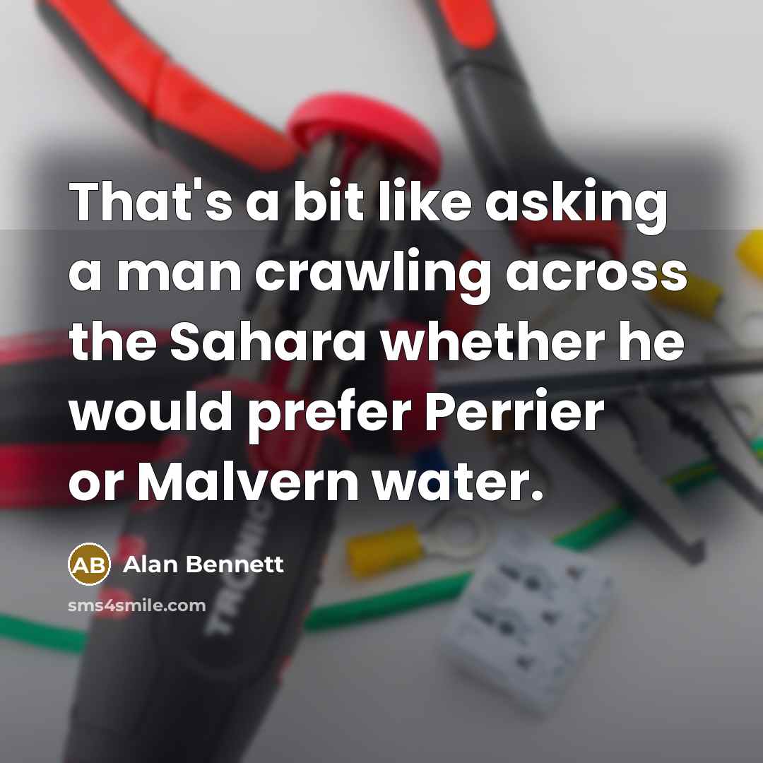 “That's a bit like asking a man crawling across the Sahara whether he would prefer Perrier or Malvern water.” quote by Alan Bennett