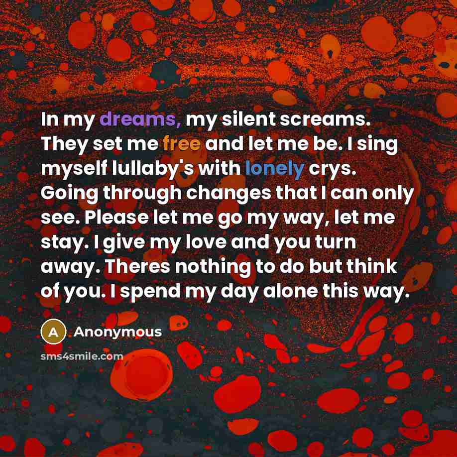 “In my dreams, my silent screams. They set me free and let me be. I sing myself lullaby's with lonely crys. Going through changes that I can only see. Please let me go my way, let me stay. I give my love and you turn away. Theres nothing to do but think of you. I spend my day alone this way.” quote by Anonymous