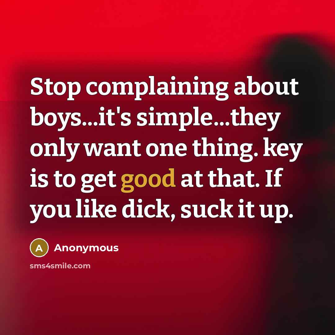 “Stop complaining about boys...it's simple...they only want one thing. key is to get good at that. If you like dick, suck it up.” quote by Anonymous