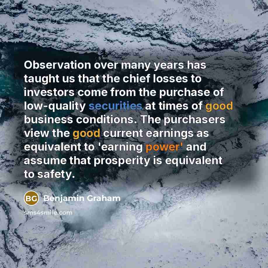 “Observation over many years has taught us that the chief losses to investors come from the purchase of low-quality securities at times of good business conditions. The purchasers view the good current earnings as equivalent to 'earning power' and assume that prosperity is equivalent to safety.” quote by Benjamin Graham