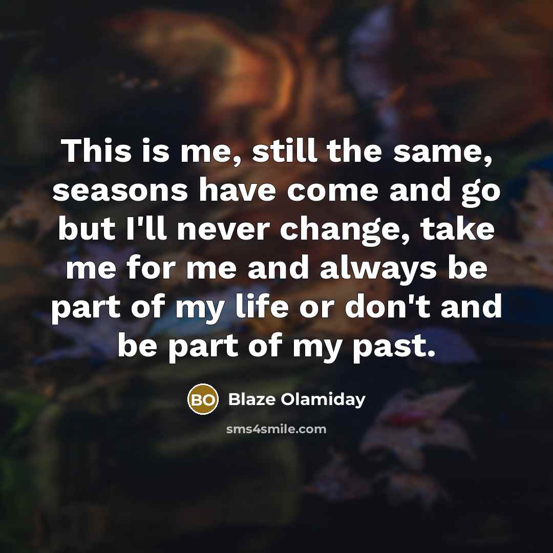 “This is me, still the same, seasons have come and go but I'll never change, take me for me and always be part of my life or don't and be part of my past.” quote by Blaze Olamiday