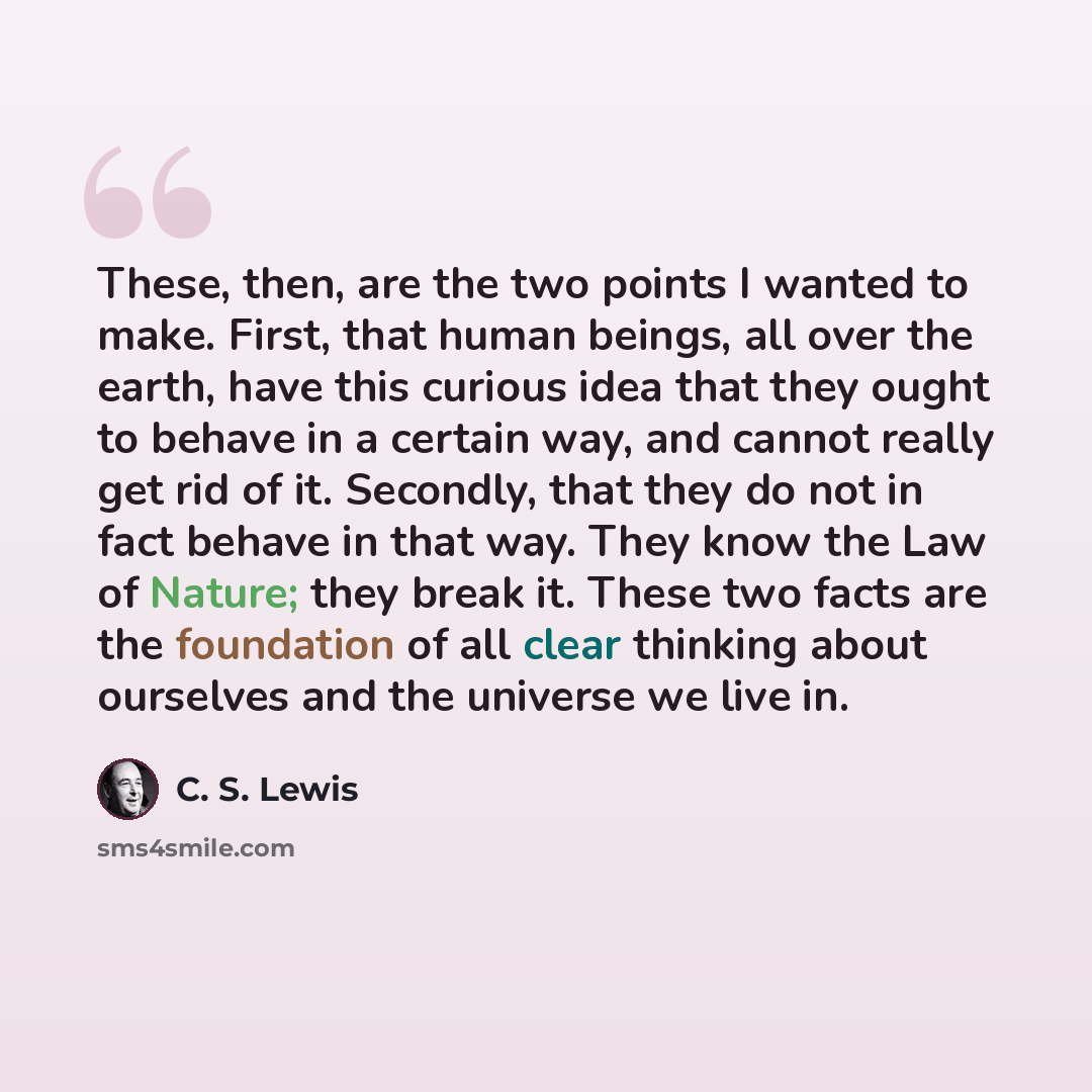 “These, then, are the two points I wanted to make. First, that human beings, all over the earth, have this curious idea that they ought to behave in a certain way, and cannot really get rid of it. Secondly, that they do not in fact behave in that way. They know the Law of Nature; they break it…” quote by C. S. Lewis